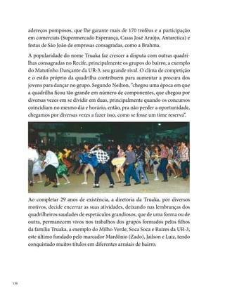 Vai-Vai na Roça

Um grupo de jovens do Bairro de Maranguape II, município de Paulista,
PE, resolve criar uma quadrilha junina para animar o São João da rua onde
moravam. Convidaram amigos e outros jovens das proximidades e com
apenas  casais, nasceu em 0 de março de , a Quadrilha Junina Vai-
Vai na Roça.
O nome da quadrilha foi escolhido por meio de votação entre os compo-
nentes. Seis opções foram sugeridas: Quadrilha Lampião, Espigão na Roça,
Sassá Mutema no Arraiá, Vai-Vai na Roça, Quadrilha Luar do Sertão, Qua-
drilha Faz Que Vai. A preferência dos componentes foi unânime para a
quarta opção, em função da sonoridade da expressão e de ser o nome de
um dos passos mais animados ensaiados pelo grupo.




Não demorou e o grupo logo conquistou a simpatia da comunidade. A di-
retoria mantinha contato direto com a família dos componentes, que juntos
colaboravam com o crescimento do grupo e com a educação dos jovens

                                                                            
 