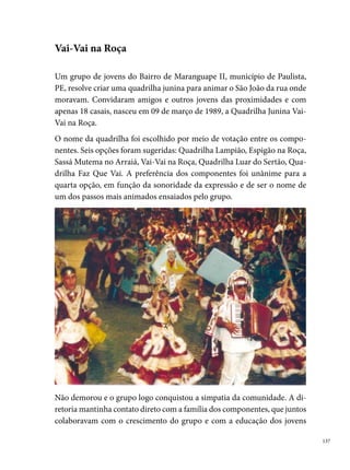 na comunidade. Liderados por um rapaz de  anos, André Carneiro da
      Cunha, a quadrilha realizava um trabalho de inclusão social, incentivando
      os componentes a estudarem, afastando pessoas do uso das drogas.
      A Quadrilha não possuía sede própria, os ensaios aconteciam aos sábados e
      domingos nas praças, quadras, pátios das escolas e na rua Quarenta e Seis,
      onde foi fundada. A Vai-Vai era um grupo que não tinha a participação de
      profissionais envolvidos no processo de montagem dos espetáculos. Ficava
      a critério dos participantes a escolha dos temas, as coreografias, o desenho
      dos figurinos, as músicas e a confecção de alguns adereços. Os meios para
      conseguir dinheiro para confeccionar seu vestuário, não eram diferentes
      da maioria dos grupos. Promoviam-se bingos, piqueniques, festas, rifas e
      algumas doações do comércio.
      Durante os seus quatro primeiros anos, a Vai-Vai na Roça foi uma qua-
      drilha totalmente “Tradicional”. Nesse período, já tinha conquistado um
      público fiel em Paulista e queria alçar voo, conquistando outras cidades.
      Dessa forma, em , inicia uma nova fase. Com o tema: “Vai boiadeiros,
      vai caipiras que a noite já vem”, a quadrilha participa de seu primeiro con-
      curso fora da cidade de origem, realizado na Bomba do Hemetério – Recife,
      conquistando o título de campeã do concurso, além de muitos prêmios em
      outros arraiais do Recife e Região Metropolitana.
      Em , a quadrilha começa a montar suas danças e coreografias de forma
      totalmente estilizadas. O grupo novamente conquista diversas premiações
      em concursos juninos do Recife e Regiões Metropolitanas, em especial,
      conquistou o º lugar do concurso “Fogo na Noite”, no Ipsep (o º grande
      festival que participa com as melhores quadrilhas de Pernambuco), tam-
      bém conquista o prêmio de Melhor Marcador do Festival. Devido a esse
      concurso, a direção da Vai-Vai e seus componentes viram que poderiam ir
      além dos limites de seu bairro e que poderiam conquistar Pernambuco com
      a sua magia e alegria de brincar o São João.
      Em  a quadrilha participa pela primeira vez do Festival Pernambucano
      de Quadrilhas Juninas promovido pela Prefeitura do Recife. Com o tema:
      Descriminada ou não, a mulher é a razão maior da existência do homem,

 