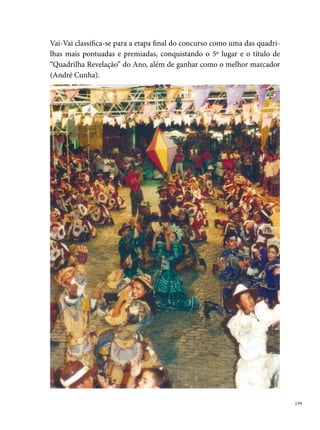 Em , a Vai-Vai conquista alguns títulos de campeã, como o concurso
      do Sesc, do Playcenter, da Vila das Lavadeiras (que tinha o maior troféu
      de Pernambuco, com m de altura), entre outros campeonatos. Participou
      pela primeira vez do concurso de quadrilhas da Rede Globo Nordeste fi-
      cando entre as 0 melhores do Festival. No concurso da Prefeitura do Reci-
      fe, alcança o º lugar e as medalhas de melhor marcador (André Cunha) e
      o Rei das Quadrilhas, o Cigano Fábio Cavalcanti.
       foi um ano de muitas dificuldades para o grupo, porém de muitas
      conquistas. Sem dinheiro para completar seu vestuário, os componentes
      fizeram o Livro de Ouro, indo para os sinais de trânsito pedir ajuda para
      poder brincar o São João. Grande parte das despesas do ano foram pagas
      pelo marcador e pelo presidente da quadrilha. O resultado do esforço do
      grupo foi surpreendido com a singularidade do espetáculo. A quadrilha
      apresentou coreografias, nas quais os componentes trocavam de roupa em
      pleno arraial, trouxeram os destaques dançando no final da quadrilha, en-
      cenando uma vaquejada com danças de chicotes, além de uma homenagem
      aos sem-terras e sem-tetos. Essa nova proposta de trabalho dá a Vai-Vai o
      título de Melhor Quadrilha de Pernambuco, consagrando-se campeã do
      Festival da Fundação de Cultura Cidade do Recife. Nesse mesmo concurso,
      André Cunha recebe duas medalhas, uma como o melhor marcador e outra
      como Rei das Quadrilhas de Pernambuco. Nesse ano, o grupo conquistou
      também o bicampeonato do Sesc, do Playcenter, entre outros prêmios em
      dezenas de arraiais espalhados pelo Recife e Região Metropolitana.
      Ao completar 0 anos de resistência, a Vai-Vai preparou um grande es-
      petáculo que ficou na memória de muitos quadrilheiros. Homenageando
      Luiz Gonzaga, representado pelo sósia Edilson (diretor da quadrilha Nossa
      Roca, do mesmo bairro), qual brincante ou apaixonado pela manifestação
      não se lembra da música de entrada do grupo? “Vai-Vai... Vai na Roça / eu
      quero balançar,/quadrilha mais bonita por aqui não vai passar. / Vai-Vai...
      Vai na Roça/ eu quero balançar,/ bata na palma da mão nossa quadrilha
      vai cantar”. A música foi de autoria do cantor Almir Rouche, sucesso no
      São João de . A popularidade da música levou o artista a gravar um

0
 