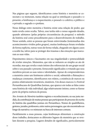 ligados a uma lembrança pessoal: os arraiais de bairro, o Sítio Trindade, a
festa de São João, o Festival Pernambucano, os outros concursos.... Espaços
múltiplos e comuns, que ficam nas memórias, empiricamente fundados em
fatos concretos.
Uma leitura mais atenta do trabalho possibilita, ainda, identificar as mu-
danças que ocorreram na forma de fazer quadrilha junina no Estado nas úl-
timas três décadas. Percebemos que elas iniciam como uma brincadeira de
São João entre vizinhos do mesmo bairro e se transformam em espetáculos
artísticos com uma ética própria, técnica e profissionalismo. Outras trans-
formações identificadas dizem respeito ao próprio formato dos trabalhos
dos grupos, como por exemplo: a criação de novos passos e movimentos
coreográficos; as mudanças nos estilos musicais adotados; novos forma-
tos, texturas e pigmentações dos figurinos; a gravação dos casamentos; a
importância atribuída ao tema, novos personagens, entre outras inovações
consideradas comuns quando se trata de uma manifestação cultural em
contínuo processo de mudanças e permanências.
A pesquisa também revela ao leitor, como se configura a geografia da festa
de São João no Recife e Região Metropolitana, desde a organização dos
arraiais de bairro, onde as quadrilhas e a própria Prefeitura do Recife pro-
moviam concursos nos anos 0, até o formato atual de descentralização
do Festival Pernambucano nas seis RPAs.
Considerando as evidências reveladas, a Gerência de Formação Cultural
da Fundação de Cultura Cidade do Recife certifica-se de que apresenta à
sociedade, pela primeira vez, um trabalho que registra e atribui valor cien-
tífico à história das quadrilhas juninas e do Festival Pernambucano Adulto
e Infantil. Uma produção de credibilidade, construída a partir dos depoi-
mentos e das experiências de quem faz a manifestação cultural quadrilha
junina ter histórias importantes, que agora se encontram documentadas.
Contribuições singulares que possibilitam a construção de novas fontes,
que subsidiarão pesquisas, qualificando acervos de bibliotecas públicas, es-
colares, museus, ONGs e centros de documentação, pesquisa e memória
histórica do Recife e Região Metropolitana.

                                                                               
 