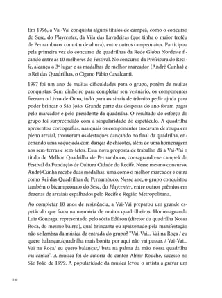 CD com o sucesso. Esse ano foi muito importante para a quadrilha, dos 
concursos que participou, conquistou  campeonatos.
O novo milênio chega para marcar o último trabalho da Vai-Vai na Roça.
Muito endividados pela grandiosidade dos espetáculos anteriores, o marca-
dor André Cunha e o presidente Almir Viana decidem não ir mais adiante
com o grupo, que crescia numerosamente a cada ano. “Pedíamos emprés-
timos em bancos, entrávamos no cheque especial e ainda antecipávamos
nossas férias e salários para investir no grupo, diz André Carneiro. Assim,
em 000, realizam o último espetáculo com todos os componentes, intitula-
do A Noite Junina dos Cangaceiros: o maior ataque da história do cangaço. A
quadrilha aparece toda vestida de cangaceiros, comandada pelo marcador
caracterizado de Lampião. A entrada do grupo no arraial é marcada por
um xaxado que mais tarde serviria como referência para outros grupos. O
grande destaque do espetáculo era a simulação de um ataque dos cangacei-
ros e a troca de roupas dos cangaceiros do tradicional ao traje estilizado.
Em 00 e 00, a quadrilha, mesmo sem a participação do presidente, do
marcador e de alguns componentes antigos, realizou um trabalho, apre-
sentando-se em diversos arraiais do estado. No entanto, a saudade da com-
posição inicial do grupo e as muitas dificuldades para montar um bom
trabalho, levam os resistentes seguidores da Vai-Vai a decidirem pelo en-
cerramento da quadrilha.




                                                                              
 