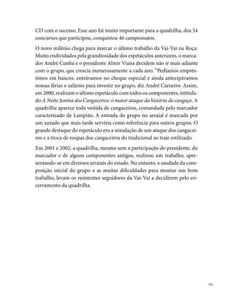 Xique Xique no Remelexe

      “Alô menina, vai lá e não vacila, porque a Xique Xique é a mais quente da
      Brasília, por isso não chore, esqueça a sua sina, contra tudo e contra todos,
      também é melhor no Pina, de Leste Oeste, de Sul de Leste Oste, agora o povo
      diz é a melhor do Nordeste, não tem confusão, não tem intriga, porque nós
      somos é a melhor da Brasília.” “Quem é? quem é? quem é? O quê? O quê?
      O quê? Quem é o marcador? É Wilson Lapa, o nosso marcador”. (Gritos de
      Guerra da Quadrilha)
      Maio de , na Rua Henrique Lins, , em Brasília Teimosa, nascia a
      quadrilha junina Xique Xique no Remelexe. Entre os seus fundadores des-
      tacam-se o saudoso Salatiel Peixoto, Wilson Lapa (o único marcador do
      grupo), Sandra Peixoto e Fernando (dos Correios), a estes dois últimos, a
      quadrilha agradece a escolha do nome.
      Referência para a comunidade de Brasília Teimosa, a Xique Xique era for-
      mada por amigos, familiares e vizinhos; crianças, jovens e adultos, os quais
      encontravam na arte de dançar quadrilha, os caminhos necessários para o
      nascimento de novos talentos, resultando numa geração de artistas prota-
      gonistas de espetáculos juninos reconhecidos pela crítica. Como semente
      desse celeiro de criatividade, registramos os nomes de Wilson Lapa, Fábio
      Andrade (atual presidente da Lumiar), entre outros.
      Em , primeiro ano do Festival Pernambucano da Prefeitura do Recife,
      a Xique Xique conquista o vice-campeonato numa grande festa realizada
      no Geraldão. O título aumenta a popularidade do grupo, que ultrapassa as
      fronteiras da área litorânea de Brasília Teimosa, conquistando seguidores
      nos diferentes bairros do Recife e da Região Metropolitana. “Em ,
      éramos 00 pares de cada lado, 00 integrantes no total, dançando. Eu mar-
      cava apenas com os gestos”, diz Wilson Lapa.
      Com um grupo que crescia a cada ano, a Xique Xique encontrava na pró-
      pria localidade, entre amigos, vizinhos, componentes e diretores, os meca-
      nismos para sua sobrevivência. “Nós não tínhamos ajuda financeira. Reali-


 