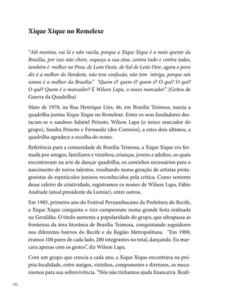závamos bingos, rifas, cotinhas entre a gente mesmo para pagar os ônibus.
Quantas vezes, por não termos dinheiro, saíamos em caminhão baú ou
aberto, até mesmo em caminhão caçamba”, diz Wilson Lapa.
Nos seus quinze anos de existência, a quadrilha colecionou mais de 00
troféus, entre os quais se destacam os seguintes campeonatos: º lugar no
concurso de Jardim Uchôa, o qual tinha trinta dias de duração e concor-
riam aproximadamente trezentas quadrilhas; tri campeã no arraial do Ip-
sep e no São Gabriel, na Bomba do Hemetério ( a ); bicampeã
do Pernambucano (0 e ); bicampeã da Rede Globo (0 e );
Melhor Produção e Melhor Marcador do Brasil no Campeonato Brasileiro
de Quadrilhas Juninas, que aconteceu na Bahia, em 0.
Em , a Xique Xique no Remelexe decide não mais participar dos fes-
tejos juninos.




                                                                            
 