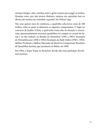 Xilindró de Ritmos

      A Quadrilha Xilindró de Ritmos, antiga Unidos Mirim, foi criada em ,
      no Bairro do Pixete, São Lourenço da Mata. A ideia de criar o grupo nas-
      ceu em função da grande quantidade de crianças que ficavam ao redor dos
      ensaios da quadrilha adulta Unidos de Nova Esperança. “Muitos pais das
      crianças dançavam na quadrilha, percebemos os interesses delas e fizemos
      a Unidos infantil, porque eles ficavam pulando, brincando, atrapalhando os
      ensaios. [...]eles ficavam imitando os pais que dançavam, puxavam as saias
      das mães. Na escola, aqui do lado, eu era chamado direto porque os meni-
      nos só viviam dançando e as professoras diziam que era por causa de mim e
      da quadrilha. Os meninos queriam a quadrilha de todo jeito. A Xilindró foi
      feita pela pressão das próprias crianças”, diz Sérgio Pereira da Silva.




      O gosto pela manifestação artística encontrava-se arraigada na comuni-
      dade, por várias gerações. Muitas pessoas da quadrilha se conheceram e
      fortaleceram os laços de amizade e compadrio durante os ensaios para o

 