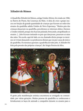 Carnaval do Caboclinho Canindé de São Lourenço da Mata, fundado em
. “Juntávamos todos para o carnaval, depois vimos que poderíamos
juntar para o São João, por isso formamos o grupo de dança”, acrescenta
Sérgio Pereira.
A realidade social do bairro na época (violência, crimes, drogas) inspirou
os componentes a batizar a quadrilha de Xilindró, em alusão à prisão pú-
blica. Inicialmente Xilindró da Dança, só depois chamada Xilindró de Rit-
mos, em . Outro motivo para o nome do brinquedo justifica-se na
mudança do nome do grupo para participar do Festival Pernambucano da
Prefeitura do Recife, uma vez a Quadrilha Unidos Mirim deixou de sair um
ano e por isso estava impedida de disputar o concurso na mesma categoria,
com o mesmo nome.




As condições precárias da comunidade refletiam nas formas de ensaio do
grupo, que se reunia no quintal da casa de um dos diretores para passar as
coreografias e confeccionar figurinos e adereços. A situação da quadrilha
mudou, segundo Sérgio Pereira, quando “uma pessoa nos apresentou para
um empresário alemão e ele ficou encantado com o trabalho e visitou o
bairro e, em , se comoveu com a história do grupo e do bairro. Ele
                                                                             
 