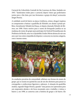 estruturou o grupo que treinava o ano todo. Eles montaram um esquema
      de cursos comunitários, ficaram quatro anos, depois tiveram que terminar
      o contrato, e perguntaram ao grupo, o que queriam? o figurino ou a sede
      para os ensaios? o grupo escolheu a sede, que era uma casa bem baratinha
      que tinha aqui. Eles compraram a casa e depois de um ano voltaram para
      reformar tudo e há oito ano que eles não voltam”.
      O trabalho de formação sociocultural desenvolvido pelo grupo não parou,
      é realizado o ano inteiro. Como parte do Projeto Escola Aberta, o grupo
      utiliza o espaço da Escola Conde Corrêa de Araújo para ensaiar e dar au-
      las de danças populares para a comunidade, sendo os professores os pró-
      prios quadrilheiros. Realizam oficinas de artesanato, cujo lucro é revertido
      para a quadrilha e, em alguns casos, esse lucro é direcionado para suprir as
      despesas dos próprios artistas. Aulas do Programa de Educação Projovem
      também são oferecidas no espaço. Outros lugares também são utilizados
      pela Xilindró para as atividades de formação, como a sede da Quadrilha e a
      Escola 0 de Agosto, também na localidade.
      Atualmente existem na diretoria pessoas que estão no grupo desde a sua
      fundação: Sérgio Pereira, Valci Lourenço, Marcílio Ernesto, Mário Soares,
      Carlos André (King), Paula Stéfane, Jaqueline Felipe, Ricardo Ferreira, en-
      tre outros, que organizam os trabalhos do grupo, administrando o calendá-
      rio de ensaios e apresentações, os orçamentos dos espetáculos, aluguéis de
      transportes, entre outras despesas. Para manutenção da quadrilha, são or-
      ganizadas rifas, bingos e festas, além de receberem subvenção da Prefeitura
      do Município e ajuda de amigos da comunidade. Um fato que contribui
      para a diminuição dos custos da quadrilha, é que “as costureiras, por exem-
      plo, são as mães dos componentes e até algumas parentes minhas. A gente
      faz com elas desde a fundação da quadrilha e a gente ajuda elas com uma
      ajuda de custo, porque uma coisa que a gente faz é aproveitar as pessoas da
      comunidade para fazer cenário, quem sabe pintar, cortar, serrar...”.
      A relação familiar da quadrilha, uma vez que “dançarinos da mirim são
      filhos e netos dos antigos componentes”, e o trabalho conjunto é a marca
      da Xilindró, que anualmente se reúne para pensar o projeto do espetáculo
      do São João do ano. “A gente para montar o tema faz um “concursinho” de

 