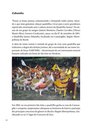 Formada por um grupo de jovens profissionais com experiências em varia-
dos segmentos das artes e da dança, a Zabumba realiza um trabalho com
características inovadoras, explorando a criatividade e as singularidades
das nossas expressões culturais. A dedicação do grupo leva para os arraiais
produções que marcaram o movimento de quadrilhas juninas no Estado.
Quem não se lembra do banho de cheiro que tomou conta dos ares dos
arraiais na festa de casamento de Corisco e Dadá, em 00? Da enorme
zabumba que reuniu todos os componentes na entrada do arraial, em 00?
E do marcador Charles Carvalho, com toda sua elegância e simpatia, levan-
do seus componentes ao delírio quando gritava: “canta Zabumba!”. Qual
quadrilheiro não sente o coração bater mais forte, quando todos do grupo
gritam as sílabas do nome ZA-BUM-BA?




Reunindo em sua trajetória temas bastante significativos – Vim da corte
francesa, mas sou tupiniquim com certeza (2002), O sagrado e o profano no
ritual junino no Brasil (2003), Santo Antônio nosso padroeiro (2004), Festa
à Brasileira (2005), Nos arraiais da vida, a memória é nosso par (2006), Nas
terras secas do sertão floresce o amor de Dadá (2007), Casamento de roda
(2008), A Matutada (2009) –, a Zabumba reúne em poucos anos de exis-

                                                                               
 