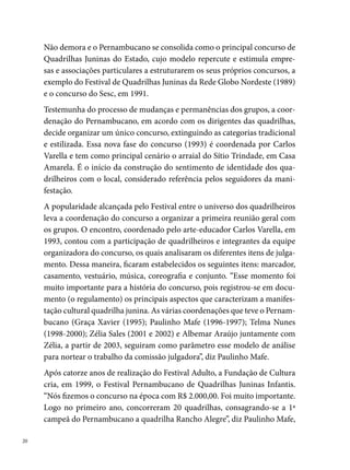 idealizador e coordenador da ação durante oito anos. Assim como no con-
curso adulto, no infantil as quadrilhas são avaliadas por uma comissão jul-
gadora, composta por três membros. Entre os nomes que fizeram parte da
primeira comissão do infantil, citamos: Carmem Lélis, Rogério Fernandes
de Castro e Verônica Ferreira.




                                                            Xilindro de Ritmos

O novo milênio inicia e outras mudanças contribuem para transformar a
escrita da história das quadrilhas juninas. Em junho de 000, o Departa-
mento de Documentação e Formação Cultural publica a plaquete Quadri-
lha Junina: história e atualidade. Um movimento que não é só imagem, um
estudo preliminar com vinte e duas quadrilhas, destacando a importância
da manifestação como formadora de mão de obra na área cultural. A pes-
quisa coordenada por Zélia Sales e organizada pela historiadora Magdalena
Almeida resultou em vários momentos de reflexão com os quadrilheiros,
entre os quais se destaca o seminário realizado no Teatro Barreto Junior, em
agosto do mesmo ano.

                                                                                 
 