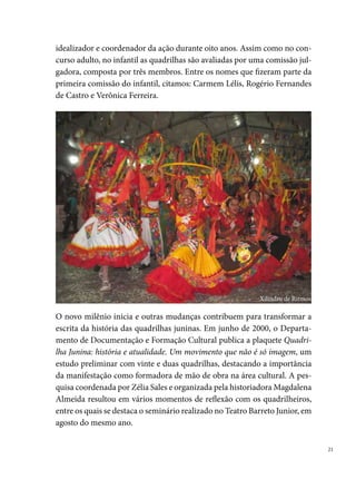 Nesse encontro, organizado pelos dirigentes de quadrilha com o apoio da
     Fundação de Cultura, discutiu-se, entre outros assuntos, sobre os aspectos
     históricos da manifestação; mudanças e permanências; a existência de um
     concurso, suas potencialidades e dificuldades e a importância de sistema-
     tizar os trabalhos desenvolvidos pelos grupos. Desse primeiro momento,
     participaram alguns representantes de quadrilhas como: Dayvison Bandei-
     ra (Vem Que Tem Nordeste), Fábio Andrade (Lumiar), Itamar Coutinho
     (Flor do Abacate), Ivanildo Plínio (Brigões de Suape), entre outros, junta-
     mente com os palestrantes: Zélia Sales, Magdalena Almeida, Carmem Lélis,
     José Manoel, Didha Pereira, Paulinho Mafe e Willams Santana.
     O encontro resultou na criação da Federação de Quadrilhas Juninas de Per-
     nambuco (FEQUAJUPE), em 0 de agosto de 000 (registrada oficialmente
     dois anos após). Uma entidade civil sem fins lucrativos, que nasce com o
     intuito de valorizar e fortalecer o movimento junino no Estado. Entre os
     quadrilheiros que se afirmaram como defensores dos interesses dos grupos
     na luta pelo reconhecimento público e pela conquista do espaço político do
     segmento, destacamos aqueles que presidiram a entidade: Fábio Andrade
     (000-00); Antônio Amorim (00-00); Rejane Santana (00-00);
     Gilcley Paiva (00- atual). Outros nomes (membros da diretoria) também
     deixaram suas marcas na história da Federação. São eles: Francisco Santa-
     na, Hugo Menezes, Manoel Alexandre, Sérgio de Barros, Ivanildo Plínio,
     Dayvison Bandeira, Itamar Coutinho, Gustavo Medeiros, Patrícia Babalu,
     Fábio Jardel, André Perreli, Michele Miguel, Sérgio Murilo (estes três últi-
     mos integrantes da atual gestão).
     As discussões entre a Fequajupe e a Prefeitura do Recife avançaram e um
     conjunto de ações foi estabelecido, a partir do estreitamento do pensamen-
     to comum. Segundo Albemar Araújo, entre os trabalhos realizados em
     parceria com a Federação, podemos destacar: “I Seminário Junino de Per-
     nambuco com discussões de temas como empreendedorismo, marketing
     das quadrilhas, captação de recursos, elaboração de projetos e subvenção.
     Esse encontro aconteceu em 00, no auditório da Universidade Salgado de
     Oliveira (UNIVERSO) e contou com a participação de aproximadamente
     duzentas pessoas, entre quadrilheiros, representantes da Prefeitura do Re-

 