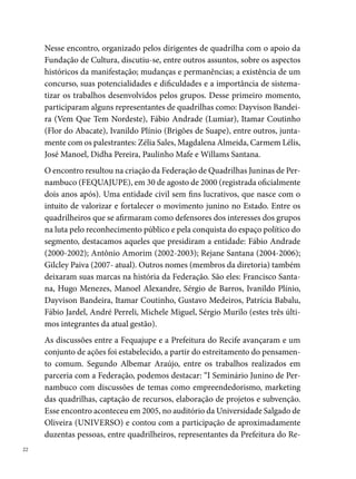 cife, Governo do Estado e Sesc. Outra atividade relevante foi a primeira ca-
pacitação dos jurados dos Arraiais Comunitários, em junho desse mesmo
ano, lá no Museu de Arte Moderna Aloísio Magalhães (MAMAM). Mais
de cinquenta pessoas estiveram presentes. Outra atividade foi a palestra
que participamos (Rivalidade não Rima com Violência), no Teatro Hermi-
lo Borba Filho. Além de outras ações como o Pré-Junino, o Quadrilhão, o
Festival Pernambucano de Quadrilhas Juninas da FEQUAJUPE (Adulto e
Infantil), organização de Cartões Postais das Quadrilhas, exposições como
a realizada na Casa do Carnaval, em novembro de 00, Quadrilha Junina:
do fazer cotidiano ao espetáculo.”
Nesse contexto de aproximação entre a política cultural da cidade e os pro-
dutores diretos das manifestações de cultura popular, a Casa do Carnaval
(na época uma divisão do Departamento de Documentação e Formação
Cultural/ FCCR) abre as suas portas para as quadrilhas juninas interes-
sadas em desenvolver trabalhos fundamentados em estudos e pesquisas.
Em pouco tempo, a Casa torna-se um reduto dos quadrilheiros. “As visitas
eram constantes, principalmente quando se aproximava o período junino.
Os grupos iam lá, marcavam uma reunião com Carmem Lélis e ela atendia
a todos, sugerindo leituras, documentários, imagens, outras ideias. Era de
fato um dos trabalhos de formação de grande visibilidade da Fundação de
Cultura”, diz Zélia Sales (na época Chefe do Departamento de Formação
Cultural e Coordenadora Geral do Festival de Quadrilhas).
A demanda contribui para a qualificação e ampliação do acervo do espaço,
o qual passa a atender diferentes grupos em busca de material para consulta
(livros, periódicos, DVD’S, Fitas VHS, fotografias, entre outros documen-
tos). Outras formas de garantia de visibilidade da manifestação quadrilha
junina são as exposições temáticas, realizadas no período junino, no espaço
térreo da Casa do Carnaval. Entre as exposições do espaço, destacam-se:
Fogo é Louvor, fogueira é símbolo (00); Quadrilha Junina: tradição, arte e
ousadia (00), São João: festa da fertilidade da terra e do homem (00),
São João: manifestação de fé, celebração da alegria (00); Quadrilha Juni-
na: do fazer cotidiano ao espetáculo (parceria com a Fequajupe, 00). “As
exposições, visitadas por mais de duas mil pessoas, serviam de inspiração
                                                                               
 