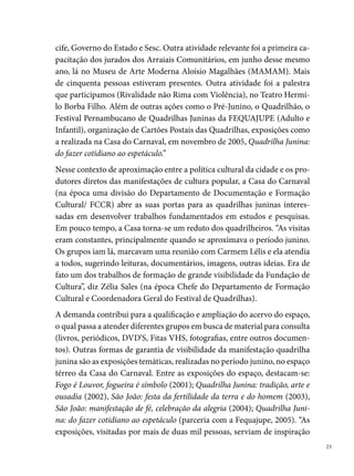 para as quadrilhas e também como um instrumento de pesquisa não só
     para os quadrilheiros, mas para os estudantes, pesquisadores e outras pes-
     soas interessadas que passavam pelo Pátio de São Pedro e eram atraídas
     pelos textos, objetos e sons oriundos do espaço. Produzíamos também um
     folder, que o visitante levava para casa um resumo da exposição; além de
     emprestar para instituições de ensino da cidade, os materiais produzidos
     (banners principalmente) de exposições anteriores”, diz Conceição Fragôso
     (na época, estagiária da Casa do Carnaval).
     O interesse pela pesquisa e a carência de material para estudo, que desse
     subsídio às quadrilhas produzirem os seus espetáculos, leva o Departamen-
     to de Formação Cultural em parceria com a Casa do Carnaval e o Depar-
     tamento de Artes Cênicas elaborarem um programa de formação cultural
     focado nas quadrilhas juninas. “Publicamos a segunda edição da plaquete
     Quadrilha Junina: história e atualidade. Um movimento que não é só imagem




                 Exposição Quadrilha Junina: do fazer cotidiano ao espetáculo, 2005


 