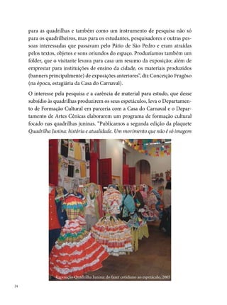 (atualizada e organizada por Carmem Lélis; realizamos a primeira oficina de
Casamento Matuto (em parceria com a Fequajupe), com material didático
(apostila) e aulas práticas no Pátio de São Pedro. Nesse primeiro trabalho,
tivemos como professores Carmem Lélis (história do ciclo junino); Albemar
Araújo (Dramaturgia e Interpretação); Willams Santana (Técnica Vocal);
Pedro Souza e Henrique (Artes Plásticas)”, recorda Zélia Sales.
As descobertas levam os grupos a ampliarem as suas necessidades e novos
cursos são organizados pela Fundação de Cultura. “Realizamos o curso de
elaboração de projetos e captação de recursos para as quadrilhas, em 00.
No ano seguinte, continuamos com esse trabalho e realizamos no Centro
Cultural Inácia Raposo, na Boa Vista, quatro oficinas: Casamento (minis-
trada pelo ator Carlos Varella), coreografia (ministrada pelo coreógrafo
Valdir Nunes), Figurino e Adereços (ministrada pelos artistas plásticos
Américo Barreto e Fábio Costa) e Técnica Vocal (ministrado pela produ-
tora cultural Isolda Virgínia). A procura pelas oficinas refletia a lacuna na
cidade de espaços que promovessem esse tipo de atividade, indo de encon-
tro aos desejos e necessidades dos quadrilheiros”, reforça Zélia Sales, que
completa: “Desses trabalhos, muitos alunos se profissionalizaram e até hoje
atuam vigorosamente na área. Entre alguns nomes que recordo, destaco:
Perácio Gondim, Leilane Nascimento, Welligton Gomes (China), Tarcísio
Xavier, Lenildo Carvalho (Suelane), Gildo Alencar, Anderson Gomes, Sér-
gio de Barros, Cléo, Carola, Edicley, Adgelson Soares (Alegria), Andreza,
Gabriela, Epaminondas (Nondas), Elon, entre outros”.
Os trabalhos de formação ampliam a ideia primeira do Festival pautado
num espaço de concorrência e disputas acirradas entre os grupos. O Per-
nambucano consiste agora no ponto de culminância de todo o trabalho de
pesquisa desenvolvido ao longo de cinco ou sete meses pela quadrilha. “É a
apresentação do resultado final de pesquisa diluído nos adereços, figurino,
no texto do casamento, na coreografia, na música, no conjunto como um
todo. Ficamos muito gratificados quando identificamos no arraial, várias
passagens dos assuntos apresentados nas oficinas”, diz Albemar Araújo (Ge-
rente de Artes Cênicas e Coordenador Geral do Festival de Quadrilhas).

                                                                                
 