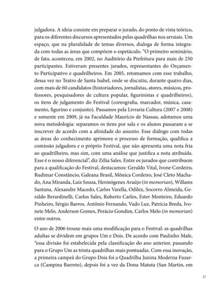 I Seminário Junino de Pernambuco, UNIVERSO, 2005

     00); Pisa no Espinho (Rio Doce, 00) e Sanfona Branca (Areias, 00)”.
     Ainda em 00, destacamos o curso de figuras do casamento (com dezoi-
     to quadrilheiros e a participação da fonoaudióloga Leila Freitas, no Teatro
     de Santa Isabel) e o trabalho de consultoria sobre Casamento Matuto com
     trinta quadrilhas do Recife e Região Metropolitana.
     Na vigésima segunda edição do Festival Adulto, o Pernambucano volta a
     ser realizado de forma descentralizada. Os locais escolhidos para a monta-
     gem dos polos espalham-se entre quatro RPAs (Região Política Adminis-
     trativa): a dois (Nascedouro de Peixinhos), a três (Sítio Trindade), a cinco
     (San Martin) e a seis (Ibura). Em 00, entre outras novidades do concurso,
     destacamos o desdobramento do item conjunto para a criação de um novo
     item – tema, a partir de um seminário realizado com os quadrilheiros no
     Recife Praia Hotel. Ainda nesse ano, trinta e duas quadrilhas se apresenta-
     ram em noventa e sete polos comunitários.
     No ano seguinte (00), após um estudo de avaliação do São João ante-
     rior (infraestrutura, equipe, segurança, acessibilidade etc), novas mudanças
     marcam a história do Festival: a criação dos polos da RPA um ( Colégio
     IEP) e da RPA quatro (Escola Diná de Oliveira, no Barbalho). “Esse ano foi
     um desafio para a Fundação de Cultura: garantir a qualidade do trabalho
     de forma igualitária em todos os polos. Para a eficácia do São João de 00,

 