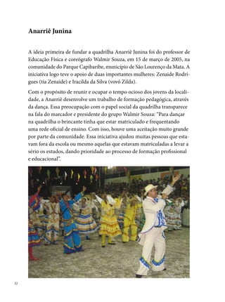 A identificação da comunidade com o trabalho da quadrilha refletia na
procura dos jovens para fazer parte do grupo. No último ano da Anarriê,
participaram 0 pessoas, das quais, 0% eram moradoras da localidade.
Essa popularidade era visivelmente identificada nos ensaios, que aconte-
ciam na praça da Rua , Rua  e na Escola Leonor Porto, a partir do mês
de março, e nas oficinas de formação cultural desenvolvidas pelo grupo
ao longo do ano. Segundo Walmir,“no decorrer desses cinco anos foram
realizadas várias atividades, entre elas, oficinas de teatro, ministrada pelo
professor Jorge Gomes de Fonseca; cabelo e maquiagem ministrada pela
estilista Bárbara Finsking; criação do vestuário feita em parceria com An-
dré de Biasy e Bárbara Finsking; criação de cenário e produção em geral
pelos integrantes que direta ou indiretamente colaboraram para a constru-
ção dessa quadrilha, mas em especial a Anderson Costa (Negão), Garbson,
Diogo, Carlos Marques, Edson (Buda), Gabriela (Gabicha), Andreza Costa,
Gláucia (Chinha) Marcílio, Jhonatan, Marcelinho, Dayvison (Day), Bruno
Henrique, Alisson (Ninho), George (Binho), Lery, Junior (Boy), Acácio,
Klebson, Genildo Machado e Gilberto Monteiro.”
O esforço e a dedicação de todos que fizeram a Anarriê Junina resultaram
na conquista de vários títulos, entre eles: campeã do Concurso Municipal
de Quadrilhas Juninas de São Lourenço da Mata (00); º lugar no Festival
Pernambucano da Prefeitura do Recife, grupo Dois, em 00,conquistando
os seguintes prêmios: melhor marcador (Walmir Souza), melhor Trilha So-
nora (Marcelinho, Marcilio, Chinha), melhor Maria Bonita, Gláucia (Chi-
nha), melhor Rainha, (Ceça); em 00, o grupo é campeão do primeiro
Concurso de Quadrilhas Juninas do Sesc São Lourenço, classificada para
final do grupo Um do Festival Pernambucano. Por motivos diversos, em
00, a Anarriê deixa de se apresentar no São João, levando grande parte
dos seus integrantes a organizarem outro grupo com o nome “Anavantu”.




                                                                                
 
