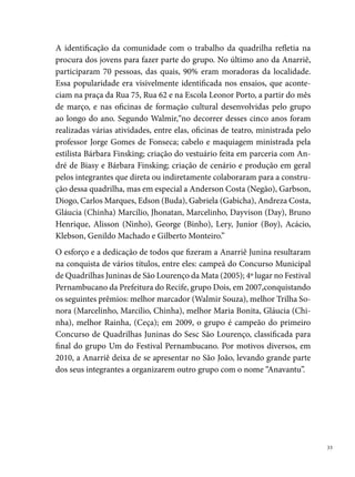 Arraialzinho do Cordeiro

     “A quadrilha junina mais antiga em funcionamento no Recife”. Assim é co-
     nhecida a quadrilha Arraialzinho do Cordeiro, criada, em  de maio de
     , pelo núcleo de duas famílias – Caboclo e Vicente – moradoras do
     Bairro do Cordeiro. A iniciativa partiu de Seu Francisco Agostinho Cabo-
     clo, o popular Chico, que reuniu a criançada, “ordenando” o seu genro, Re-
     ginaldo Vicente da Silva (Regi), a marcar a brincadeira. Em comum acordo
     dos dois, decidem batizar a quadrilha de Arraialzinho do Cordeiro, pelo
     fato de seus “dançarinos serem pequenos e vão se apresentar em arraial, daí
     colocamos o arraial no diminutivo e fica arraialzinho e Cordeiro porque é
     nosso bairro”, diz Reginaldo Vicente, atual presidente.
     A quadrilha se populariza na comunidade e a procura dos dançarinos au-
     menta a cada ensaio, causando no grupo o desejo de aperfeiçoar o trabalho
     e participar dos principais concursos do gênero na cidade. Assim, em 
     participa pela primeira vez do concurso da Rádio Globo (Bairro de São





 