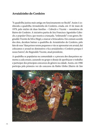 José), consagrando-se campeã. No ano seguinte, no mesmo concurso, con-
quista o bi-campeonato. Em , é a vez de Seu Regi receber uma home-
nagem da TV Jornal do Commercio como o melhor marcador, fato que se
repete em , na cidade de Chã de Alegria – interior de Pernambuco.
Nos anos 0, a conquista de vários títulos nos concursos dos arraiais de
bairros torna a Arraialzinho conhecida como “a Fera do Cordeiro”, além
de contribuir para a o reconhecimento da comunidade local, que passa a
investir no grupo de diferentes maneiras: organizam bingos, rifas, piqueni-
ques, festas, entre outras formas de captar recursos.
Entre os títulos conquistados pela quadrilha nos últimos anos, destacam-se:
º lugar na Rádio Globo (); º lugar no arraial do Córrego do Euclides
(00); º lugar nos municípios de Camaragibe e Escada (00); º lugar
do concurso de Carpina (00); Melhor Marcador em Belo Jardim (00);
º lugar no concurso de Palmares (00); º lugar nos arraiais do Alto do
Cajueiro, Sítio dos Pintos, Detran (00).
                                                                              
 