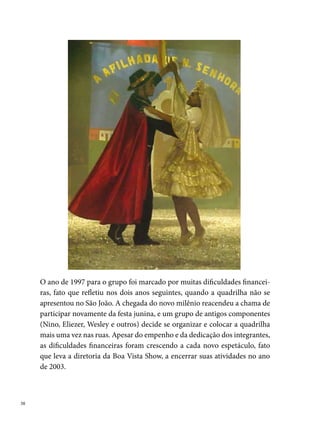 Brigões de Suape

Praia de Suape, Cabo de Santo Agostinho. Coqueiros, mar, sol, calor, pes-
cadores, jovens com muitos sonhos e desejos. Esse é o cenário onde nasceu,
em 0 de abril de , a quadrilha Brigões de Suape, antiga Brigões do Bu-
raco de Dentro. A ideia de criar a quadrilha nasceu de um grupo de amigos
formado por José Rildo Plínio da Silva, Ivanildo Plínio, Zildo Plínio, Maria
José de Santana, Jurandir dos Santos, Vanusa Mª de Santana, entre outros,
que, preocupados em unir os moradores da comunidade, divididos em dois
grupos rivais (os seguidores do Grus e do Estrela, dois blocos carnavalescos
da região, hoje inexistentes), decidem organizar uma quadrilha junina.
Inicialmente animando as festas de São João da localidade, a Brigões passa
a disputar em diferentes concursos do Cabo a partir de , quando de-
senvolve o seu primeiro espetáculo temático: O mar e o pescador. Apresen-
tando-se com um estilo diferente, agora recriado, a quadrilha leva para o
arraial o cotidiano dos pescadores e a sua relação com o mar. Esse trabalho
marca o início dos títulos de campeã no concurso do Cabo, onde a Brigões
destaca-se como a quadrilha tetra campeã (-). Em , ganha
como Quadrilha Revelação, no arraial do Bira no Janga. Em , conquis-
ta o campeonato no concurso de Escada e o º lugar no arraial do Ibura. No
ano seguinte, classifica-se em º lugar no arraial de Areias.
Três anos após participando dos concursos em diversos arraiais de bairro,
a quadrilha firma uma parceria com uma Rede Hoteleira do Cabo de Santo
Agostinho, e passa a fazer parte da programação cultural do espaço. Em
, por solicitações de alguns dirigentes dos hotéis, a Quadrilha Matuta
Brigões do Buraco de Dentro passa a se chamar Quadrilha Junina Brigões
de Suape. Com a nova denominação, a quadrilha conquista o vice campeo-
nato no concurso do Córrego do Joaquim (), Quadrilha Revelação do
arraial da Tribuna (), campeã no arraial Urso Pé de Lã ().
Os trabalhos da Brigões aumentam em proporção e, em , o grupo participa
pela primeira vez dos dois grandes concursos do gênero, o Festival da Rede Glo-
bo Nordeste e o Pernambucano da Fundação de Cultura Cidade do Recife.
                                                                                  
 