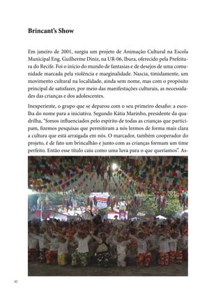 sim, após dois anos de existência, o grupo recebe o nome de Brincant’s. En-
tre as pessoas idealizadoras desse projeto, destacam-se: Maria de Lourdes
Nunes; Kátia Marinho; Geovana; Giselly Santos; Delmo Jefferson, Alberto
Almeida, Daniel Silva, Ramon Milanês, Marcella Navarro, Alessandra Pa-
trícia, Reginaldo Salles, Rafael Henrique, Alexandre Magno, entre outras,
que direta ou indiretamente contribuíram para o grupo avançar nos seus
objetivos e conquistas.
Sem uma sede própria, a Brincant’s faz do espaço disponível da Escola Mu-
nicipal Engenheiro Guilherme Diniz (dentro do projeto Escola Aberta) o
seu local de ensaios e reuniões, estendendo-se até as casas dos seus dire-
tores, muitas vezes transformadas em verdadeiros ateliês de produção de
cenários, de figurinos e de adereços.
É interessante ressaltar na história do grupo o trabalho desenvolvido cons-
tantemente na comunidade com os moradores. Segundo Kátia Marinho, “a
Brincant’s não para quando o ciclo junino passa, na verdade, ele é celebrado.
Um dos fundadores que ocupa a função de marcador da quadrilha aprovei-

                                                                                
 