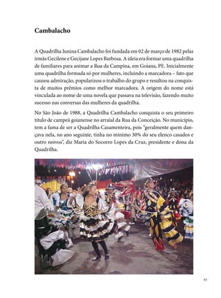A relação da quadrilha com a comunidade extrapola o ciclo junino, dia-
     logando com as experiências do cotidiano dos seus integrantes, a maioria
     filhos, sobrinhos, primos, netos e bisnetos das fundadoras, que, somados
     com os componentes da vizinhança, transformam os ensaios e as apresen-
     tações num ambiente, particularmente, familiar.
     Na história da Cambalacho, o ano de  marcou a memória dos seus
     integrantes, que deixaram o seu figurino “matuto” e se apresentaram pela
     primeira vez como uma quadrilha recriada. Em 00, aderem ao formato
     de quadrilha estilizada, permanecendo assim até a atualidade.
     No Festival Pernambucano de Quadrilhas realizado pela Prefeitura do Re-
     cife, a Cambalacho participa desde 00, trazendo para o arraial a garra de
     um grupo, formado por quase cem pessoas, entre brincantes e profissionais
     em geral que se envolvem na produção do espetáculo. Em 00, conquistou
     o tricampeonato no concurso de Goiana, o º lugar nos festivais de Caaporã
     (PB) e Condado (PE).

 