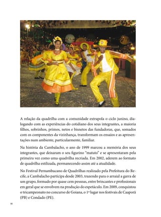 A seriedade do trabalho ultrapassou o período junino e conquistou a cre-
dibilidade da comunidade, que procura e participa ativamente do Grupo
de Artes e Produções de Eventos Cambalacho, o (GAPEC), o ano inteiro.
A partir desse grupo, a quadrilha promove aulas de computação e recur-
sos humanos para os jovens da redondeza, oficinas de chapéus e flechas
(parceria com os grupos de caboclinhos da localidade – uma das marcas
culturais de Goiana), entre outras atividades destinadas a arrecadar verba
para ajudar nas despesas, como rifas, bingos e shows de pagode, brega, for-
ró, entre outros.




                                                                              
 