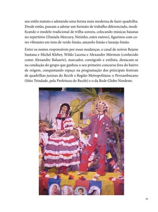 O ano de  foi marcante para o grupo. Chiclete com Banana conquistou
     o ° lugar do concurso de Quadrilhas Juninas da Rede Globo e seu casal
     de noivos ganhou suas primeiras medalhas como melhores noivos do Per-
     nambucano. Desse ano em diante, muitas conquistas marcaram a história
     do grupo. Em , Alexandre Baluarte ganhou como melhor marcador,
     Fabiana Teixeira foi eleita a primeira Rainha das Quadrilhas Juninas de
     Pernambuco, pelo Festival da Prefeitura do Recife; Rejane e Michel con-
     quistaram mais um prêmio de melhor casal de noivos, além de muitos ou-
     tros títulos nos arraiais de bairros como Casa Amarela, Ibura e Olinda. Dos
      concursos que participaram, ganharam o ° lugar  vezes. Com nove
     anos de existência, Chiclete com Banana perde um dos seus fundadores:
     Alexandre Baluarte deixa o grupo devido a discordâncias entre a diretoria,
     desestruturando a equipe. O tempo prossegue e a Chiclete volta a conquis-
     tar títulos. O grupo cresce, reúne jovens de diversas localidades carentes
     do Recife e Região Metropolitana, como Curado, Cavaleiro, Casa Amarela,
     Moreno. Determinados, transformam o desejo de mudança da condição
     social na qual vivem, em atitude no arraial, na hora de dançar quadrilha,
     de sair do anonimato, mesmo que seja por alguns momentos. Em ,
     recebem, pelo º lugar no Palhoção de Tia Lú, um troféu com . cm – o
     maior de sua coleção –, além de muitas medalhas de destaques, a exemplo
     de Fagner Luiz de Souza como melhor cigano, Batgirl (Jairo Miguel do Nas-
     cimento) como melhor intérprete de casamento, Mário Aiala como melhor
     componente e Michel Kleber como melhor noivo do Pernambucano. 
     é mais uma data significativa para a Chiclete: conquista a medalha de “Res-
     gate a Cultura” no Festival Pernambucano de Quadrilhas Juninas.
     No novo milênio, o que se observa é o crescimento entre os grupos, pelo
     interesse em pesquisar e estudar temas relacionados ao ciclo junino, os quais
     passam a elaborar e desenvolver projetos de pesquisas, que determinam to-
     das as etapas do processo de criação de uma quadrilha. A Chiclete com Ba-
     nana não faz diferente. Ela cria equipes e sistematiza a divisão dos trabalhos:
     uns ficam responsáveis pela concepção do tema; outros elaboram o desenho
     do figurino, estudam as diferentes tonalidades das cores, escolhem tecidos;
     outro grupo se responsabiliza pela trilha sonora, articulada ao coreógrafo,

0
 