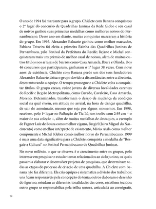 que junto com o marcador desenvolve os passos, amarrando tudo com a
história do casamento – mote maior para a festa acontecer no arraial.
Entre os temas trabalhados pela Chiclete, destacam-se: “Aboios e Vaqueja-
das (), Um vôo nas asas dos quatro pássaros do Sertão: acauã, carcará,
assum preto e asa branca (), São João: festa da fogueira e balão, faz
a festa só no meu coração (), Eu vou contar pra você... homenagem a
Luiz Gonzaga (), Quadrilha: tradição que se renova (), Viva São
João (000), Uma Viagem pela Cultura Popular (00), São João das minhas
tradições (00), Noite de São João (00), O Ciclo Junino e suas Tradições
(00), Festa Junina: vou cair na brincadeira (00), Eu quero ver, vocês vão
ver: 20 anos de Chiclete com você (00). Neste último espetáculo, a quadri-
lha levou para o arraial um enorme bolo humano, cuja primeira fatia foi
oferecida ao público, em sinal de agradecimento pelo reconhecimento de
todo o trabalho durante as duas décadas. Uma retrospectiva da trajetória
da Chiclete e uma homenagem a todos os marcadores (Pato, Rivaldo, Ale-
xandre Falcão, Angelus Guilherme, Wagner Macklayton, Ednaldo (Nanau),
Anderson (Black), Marquinhos, Marcelo (Miau), Wildo Lucena), compo-
nentes, amigos e familiares da quadrilha, encheu de emoção todo o arraial,
que se despediu com muitas lágrimas assistindo ao último espetáculo da
Quadrilha Chiclete com Banana.
                                                                                
 