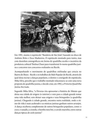 Obedecendo ao formato a quatro (quadrilha), mas tendo a liberdade de va-
     riar, o grupo trouxe para o espetáculo algumas inovações, como: a liberdade
     do marcador no arraial que assume a função de animar e incentivar a ale-
     gria dos componentes, uma vez que os movimentos estão coreograficamen-
     te ensaiados; as músicas utilizadas também trazem um diferencial, são mais
     eletrizantes, no estilo do ritmo baiano (Chiclete com Banana); os figurinos
     não traziam aquele matuto caricato do interior com pedaços de retalhos, es-
     tereotipado pelo olhar urbano, mas sim, representado com todos os brilhos
     possíveis e fazendo referência ao tema proposto; adereços eram utilizados o
     tempo todo; trocar figurinos dentro do arraial era a marca da Deveras, pro-
     vocando no público um sentimento de identificação com o brinquedo.
     A Quadrilha Deveras sempre trouxe para os arraiais muitas inovações. Na
     sua primeira apresentação, trouxe uma mudança na concepção de rei e rai-
     nha do milho, apresentando um dos primeiros casais de reis negros; ino-
     vando também com a criação de coreografias específicas para os destaques.
     A frente da quadrilha, no lugar de uma faixa com o nome do grupo, apre-
     sentava as Gêmeas Siamesas, simbolizando a união das Quadrilhas Tradi-
     cional e Estilizada, que resultou na Quadrilha Recriada. As gêmeas traziam
     no figurino o nome da quadrilha, anunciando a sua chegada. Figuras como
     São João, São Pedro e Santo Antônio sempre apareciam como personagens
     do espetáculo, interagindo com o público e com os próprios brincantes.
     Em , colocou em cena, pela primeira vez, um transformista no casa-
     mento. Orama, uma transexual, fazia o papel da irmã da noiva, que tentava
     roubar o noivo. “Nossos casamentos, desde o início, eram montados com
     histórias do cotidiano das pessoas, mas fazendo referência às brincadeiras
     populares, e utilizávamos trechos de músicas conhecidas”.
     Como toda forma de inovação, a proposta da Deveras despertou opiniões
     divergentes no segmento das quadrilhas juninas, porém, a expectativa dos
     quadrilheiros, mesmo os não afeiçoados com o modelo, aumentava a cada
     dois anos, quando o grupo trazia à rua um novo espetáculo. “Sempre saía-
     mos um ano sim outro não. O propósito dessa parada era para não repetir
     as mesmas coisas e poder respirar e pesquisar para o próximo trabalho”.


 
