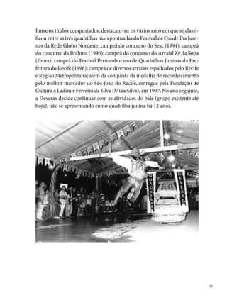 Dona Matuta

     Fundada em  de maio de 00, no bairro de San Martin - Recife, Dona
     Matuta nasceu da união de jovens “veteranos” em quadrilha, que tinham
     como objetivo brincar o São João. Dos desejos e sentimentos joaninos de Sérgio
     Trindade (presidente e marcador), George Araújo, Vivia Amanda (Katuxa), Sér-
     gio Barros, André Perreli, Henrique Tenório, Edilze Belo, Cezar Augusto, entre
     outros, numa conversa no bar Dona Matuta (Ipsep), nasceu a ideia de criar uma
     quadrilha que reunisse amigos e contribuísse para a preservação dessa manifes-
     tação da cultura popular em Pernambuco.




     Os sonhos não demoraram em se concretizar. A conversa se estendeu até
     a casa do marcador, em San Martin, que até hoje funciona como a sede da
     quadrilha. Um espaço onde inexiste as fronteiras entre o público e o priva-
     do. A calçada e a rua constituem uma extensão da casa, onde se conversa e
     se respira São João o ano inteiro. Um clima festivo, regado de bolo, bolachas
     e café, vinho, cerveja, risadas e muitas conversas descontraídas atravessan-
     do a madrugada.


 