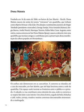 Estabelecida uma relação de identidade da rua e do bairro com a quadrilha,
dois nomes talvez se destaquem como os personagens, que, apesar de não
aparecerem em público, constituem verdadeiros destaques. É o casal Dona
Lúcia Trindade e Seu Basta, moradores antigos do bairro e pais do marca-
dor da quadrilha, que se tornou conhecido na localidade pelo movimento
festivo, que agita cotidianamente a frente de sua casa. “É a casa da quadri-
lha”, dizem os moradores da vizinhança que passam pelo animado trecho
da Rua Pedro Melo.




O slogan do grupo “Aqui é só Alegria” é a mola mestra dos trabalhos que
tem duração o ano inteiro. A diretoria (formada por  pessoas) se reúne
sistematicamente uma vez por mês no período entre julho e dezembro. A
partir de janeiro, os encontros passam a ser semanais, envolvendo agora
um grupo mais amplo, os dançarinos, cuja procura aumenta a cada ensaio
nas ruas e escolas do bairro.
Em 00, Dona Matuta conquista o seu primeiro título: campeã do Grupo
 do Festival Pernambucano de Quadrilhas Juninas promovido pela Prefei-
tura do Recife. No ano seguinte, já integrando a programação de quadrilhas
do grupo Um, com o tema A Grande Festa de Santa Fé conquista a ª posi-
ção no Pernambucano e o º lugar no Festival da Rede Globo.
                                                                               
 