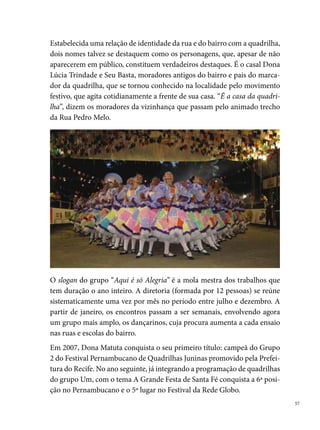 A originalidade do seu figurino, artesanalmente confeccionado pelas cos-
     tureiras do grupo e alguns integrantes, é a marca da Matuta. Filé, fuxico,
     favos de mel, juta, estão sempre presentes no seu visual. Outra referência é
     a trilha sonora. A maioria, composições do seu marcador, Sérgio Trindade,
     autor de mais de 0 músicas, que integram o repertório da Dona Matuta em
     seus recentes quatro anos.
     Em 00, Dona Matuta entra para a história das quadrilhas campeãs de um
     dos concursos mais esperados pelos quadrilheiros: o Festival de Quadrilhas
     da Rede Globo Nordeste. Com o tema A Festa do Pau da Bandeira, seus 
     integrantes levaram o resultado de um trabalho de pesquisa para Fortaleza,
     onde ganhou o título de melhor marcador e melhor destaque com o padre
     no Concurso Regional, e conquistou alguns títulos nos arraiais do Recife e
     Região Metropolitana.




     Uma marca da Dona Matuta, que segue o modelo corriqueiro no interior
     do movimento quadrilheiro nos últimos cinco anos, são as festas que orga-
     niza para arrecadar dinheiro para pagamento das despesas do grupo (com-
     pra de tecidos, aviamentos, material para cenários, gravação das músicas,
     do cd do casamento, comprar sapatos das damas e cavalheiros, arranjos de

 