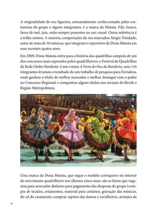 cabeça, traque de massa, chapéus, alugar os ônibus e caminhões-baús para
transportar a produção). Essas festas também funcionam como espaços de
sociabilidade entre a comunidade de quadrilheiros. Jovens de diferentes
grupos que se encontram e falam de quadrilha. Relembram fatos engraça-
dos, alguns cômicos, outros trágicos, mas que existiram e ficaram registra-
dos em suas memórias individuais e coletivas.
Entre as festas promovidas pela Matuta, destacam-se o Baile à Fantasia da
Matuta batizado com o tema Aqui todo mundo faz, em 00, realizado du-
rante as prévias carnavalescas na sede do Bloco do Batutas de São José, em
Afogados. Esse baile marcou a história do movimento e a sua importante
atuação no Carnaval da cidade. Foi o º baile do gênero organizado por
uma quadrilha. Nos últimos tempos, muitas quadrilhas juninas são contra-
tadas pelas agremiações carnavalescas para compor alas nas troças, clubes,
maracatus e escolas de samba. Ainda em 00, a festa da Quadrilha rea-
lizada no Armazém  - Bairro do Recife foi mais um sucesso do grupo,
que reuniu no mesmo espaço mais de 00 pessoas, que se divertiram até as
primeiras sete horas do dia.




                                                                              
 
