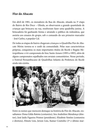 cador) entre outros apaixonados pela Flor. É importante ressaltar, que a
maior parte dos diretores e envolvidos diretamente com a quadrilha eram
moradores da Rua do Abacate.
Em , muitas das crianças que iniciaram o grupo cresceram, surgindo
a necessidade de criar uma quadrilha Flor do Abacate Adulta, que também
adotou um estilo próprio, conquistando importantes títulos no estado. São
eles: º lugar no Festival Pernambucano de Quadrilhas da Prefeitura do
Recife (), º lugar no concurso do Sesc (), º lugar no arraial do
G.E.R.A. (Areias,  e ), º lugar no Arraial do Morro da Conceição
(Casa Amarela,  e ), º lugar no Arraial do Zé do Pinho (
e ), º lugar no Arraial Zé da Sopa (Ibura,  a ), º lugar no
Arraial Vila Tamandaré (Areias, ), º lugar no Arraial K te Espero (Jar-
dim Uchoa), º lugar no Arraial Nóis Sofre Mais Nóis Goza (Jardim São
Paulo,  e ), º lugar no concurso Olindão (,  e ), º
lugar no Arraial Enfeitiçou meu Coração (Abreu e Lima, ).
Em , por diversos motivos (muitas despesas, desentendimento interno,
etc) a diretoria decide que a Flor do Abacate encerraria as suas atividades,
ficando a saudade das emocionantes apresentações do grupo que registra-
ram na história numerosos talentos da Rua do Abacate, em Rio Doce.

                                                                               
 