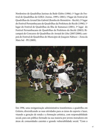 nosso trabalho tentamos diminuir dessa forma o acesso ao crime e às dro-
     gas”, diz Itamar.
     A quadrilha recebe o apoio da comunidade. Conta com a participação efe-
     tiva dos pais e familiares, que se dedicam na campanha de manter o grupo
     na ativa. Dessa forma, realizam periodicamente, eventos festivos, bingos,
     rifas, entre outras atividades que visam, sobretudo, arrecadar recursos fi-
     nanceiros. Destaca-se também nesse trabalho coletivo, o importante papel
     da Escola Estadual Professora Inês Borba, que disponibiliza a sua estrutura
     para a realização de muitas ações, integradas ao Programa Escola Aberta.





 
