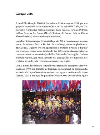 a oficina de marcenaria, que já foi tema de programas de TV, rádio, entre
     outros, além de oficinas de artesanato, massa fria (porcelana), bisquit e re-
     ciclagem”, salienta Edivaldo Pedrosa – presidente da quadrilha. Sem uma
     sede própria, as oficinas acontecem na residência de seu Edivaldo, onde
     também se transforma em espaço de palestras para gestantes, idosos e jo-
     vens componentes da quadrilha, que periodicamente assistem a apresenta-
     ções de temas diversos: drogas, doenças sexualmente transmissíveis, entre
     outros assuntos.
     Nesses  anos de atuação, a Geração 000 coleciona títulos importantes,
     que traduzem o esforço, o espírito de trabalho coletivo e o compromisso
     de transformar vidas por meio do ensino da arte. Entre os seus principais
     campeonatos, destacam-se: bi campeã do concurso oficial de Camaragibe
     (00 e 00); tri campeã do concurso mirim de Camaragibe (00 a 00);
     º lugar em Surubim (00); º lugar no Sesc de Casa Amarela (00).
0
 