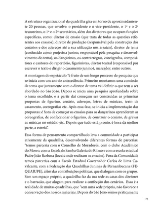 obrigados a desfazer dos nossos materiais, pois não temos local apropriado
     para guardá-los, muito menos recursos financeiros para alugar um espaço”,
     diz Joselito Costa.
     Todos os sonhos desse grupo de jovens tornaram-se realidade no mesmo
     ano em que decidiram formar a quadrilha, em 00. Com o tema Ciclo
     Junino: Ritual e Festa, a Tradição realiza o seu primeiro espetáculo no São
     João. Trabalho que lhe rendeu vários títulos, tais como: Campeã do Festival
     de Quadrilhas da Rede Globo Nordeste, Campeã do Festival Pernambuca-
     no de Quadrilhas Juninas da Fundação de Cultura do Recife e vice-campeã
     do festival Regional de Quadrilhas Juninas da Rede Globo Nordeste.





 