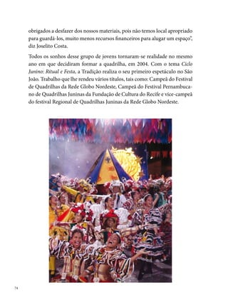 Essa data transformou a história do Morro da Conceição. O bairro passava a
ter agora duas grandes quadrilhas, inicialmente rivais. Disputavam-se com-
ponentes, espaço para ensaio e apresentações, apoio comunitário, costurei-
ras. “A comunidade se dividiu para torcer, as lideranças comunitárias histó-
ricas e as instituições populares, por mais que tivessem a sua preferência se
mantinham neutras vibrando sempre pelas duas representantes da comuni-
dade. A disputa até certo ponto era saudável só que em alguns momentos
a rivalidade ultrapassava os limites gerando um mal estar na comunidade.
Várias foram as vezes que o conselho de moradores precisou intervir nas
relações entras as duas quadrilhas. Hoje em dia as duas quadrilhas do Morro
convivem pacificamente ajudando-se uma a outra, na medida do possível,
sendo assim exemplo para outras comunidades. Contudo a comunidade se
sente orgulhosa em saber que das dez melhores quadrilhas de Pernambuco,
duas estão no Morro da Conceição”, diz orgulhoso Joselito Costa.
Desde então, a Tradição passou a investir na formação política, social e
cultural de seus integrantes, estimulando a participação em cursos, ofici-
                                                                                
 