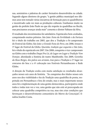Lumiar

Com um nome que remete a luz, brilho, resplendor, nascia, em , na
comunidade de Brasília Teimosa, o Grupo de Dança Lumiar. A iniciativa
parte do coreógrafo Erinaldo Souza, popularmente conhecido como Na-
nau, juntamente com alguns amigos da localidade apaixonados pela dança
(Maria Izabel Vasconcelos (Bebê), Norma Vasconcelos, Paulo Brito de Bar-
ros, Maria José de Barros (Zezé)).
Sem espaço próprio para reuniões e ensaios, o grupo socializa a sua exis-
tência nos diferentes pontos da localidade, onde se encontrava para ensaiar:
“no Patronato Nossa Senhora da Conceição, na Sede do Bloco Carnavales-
co Banhistas do Pina, na União dos Moradores do Pina, na Escola Munici-
pal Novo Pina e nas ruas do bairro”, lembra Nanau.
Em , nasce a ideia de transformar o grupo em quadrilha junina, apre-
sentando-se em diversos arraiais de bairro. No comando do grupo, como




                                                                               
 