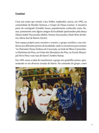 marcador e coreógrafo, Nanau inscreve a Lumiar, em , para participar
     pela primeira vez do Festival Pernambucano, onde o componente Marcos
     França recebe o título de º Rei das Quadrilhas Juninas. Era o início de uma
     história com importantes premiações para o segmento.
     Em , Nanau deixa a direção da Lumiar, assumindo os trabalhos, o qua-
     drilheiro, ator e coreógrafo Fábio Andrade (posição que desempenha até
     a atualidade). Não demora, e a Lumiar torna-se reconhecida pelo público
     como a quadrilha “Escola de Artistas”, pela criatividade, seriedade, profis-
     sionalismo e pompa dos espetáculos produzidos.




     Em , com o espetáculo: Acorda Povo, a quadrilha conquista o vice-
     campeonato do Festival Pernambucano e o º lugar no Festival da Rede
     Globo Nordeste. Em 000, com o trabalho Adivinha, adivinhação na festa
     de São João, consagra-se campeã no Festival Pernambucano, no Sesc Recife
     e o º lugar na Rede Globo Nordeste. Em 00, é o ano do espetáculo Festa
     de Casamento, que mais uma vez dá o título de campeã do Pernambucano e
     da Rede Globo, além do bi-campeonato do Sesc Recife. O º lugar na Rede

 