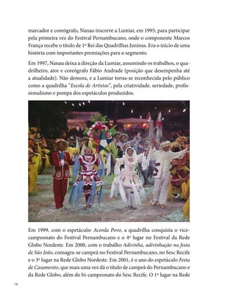 Globo leva a Lumiar a participar do Festival Regional de Quadrilhas Juninas
em Caruaru. Em 00, é a vez do trabalho Fogueira é símbolo, fogo é louvor,
que dá o título de campeã do Festival Pernambucano do Recife, o tri-campe-
onato do Sesc Recife e os campeonatos do Festival da Rede Globo Nordeste e
do Festival Regional de Quadrilhas Juninas (Rede Globo – Mossoró – RN).




Para 00, a Lumiar prepara o espetáculo Festa e Devoção, que proporciona
os títulos de º lugar do Festival Pernambucano, º lugar do Sesc-Recife,
º lugar da Rede Globo, campeã do Festival Regional de Quadrilhas (Rede
Globo – Jaboatão-PE), campeã do º Festival da Federação de Quadrilha
Juninas de Pernambuco FEQUAJUPE e campeã do º Festival Nordestão
de Quadrilha Juninas, em João Pessoa- PB, uma realização da CONFE-
BRAQ – Confederação Brasileira de Quadrilhas Juninas. 00 foi o ano
do trabalho Uma Noite de São João na Cidade de Lumiar, que trouxe os
seguintes títulos: campeã do Pernambucano, tetra-campeã do Sesc-Recife,
vice-campeã da Rede Globo, º lugar no Festival Regional de Quadrilhas

                                                                              
 