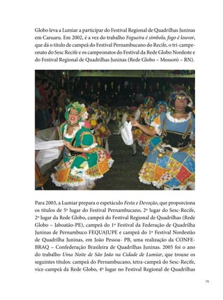 Juninas (Rede Globo – Caruaru), campeã do º Festival da FEQUAJUPE e
     vice-campeã no º Festival Nordestão de Quadrilha Juninas, em João Pessoa
     – PB, uma realização da UNEJ – União Nordestina de Entidades Juninas.
     Em 00, com o espetáculo Brincando de soltar balão, a Lumiar espalha os
     sentimentos no São João, a quadrilha conquista o º lugar no Festival Per-
     nambucano e no Sesc- Recife, o º lugar na Globo e no Concurso Interesta-
     dual de Quadrilhas, em Mossoró/RN. Em 00, o trabalho Uma Quadrilha
     Junina feita pelo povo e para o povo traz para a Lumiar o º lugar no Per-
     nambucano, o penta-campeonato do Sesc e o º lugar na Rede Globo Nor-
     deste, além da ª colocação no Concurso Interestadual de Quadrilha, em
     Mossoró/RN. Para 00, a Lumiar preparou o espetáculo Sonhos de uma
     noite de inspiração, que trouxe os seguintes títulos: º lugar no Pernambu-
     cano, o hexa-campeonato no Sesc- Recife, o º lugar no Festival da Rede
     Globo Nordeste e o º lugar no Concurso Regional de Quadrilhas.
     Nos anos de 00 e 00, a quadrilha Lumiar não participa do São João,
     voltando em 00, com o tema Eu vou mostrar pra vocês, numa produção
     grandiosa encenada por mais de 00 artistas quadrilheiros.




0
 