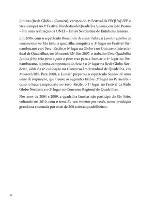 Matutinho Dançante

Em meios aos fogos, fogueiras e simpatias em homenagem a Santo Antô-
nio, surge, em  de junho de , a Quadrilha Matutinho Dançante na
Roça. Seus idealizadores, os moradores brincantes da Rua Ascânio Lopes,
na UR-, decidem criar o grupo, faltando apenas doze dias para o São João,
em virtude da triste notícia do fim da quadrilha Siriri na Roça, na qual
todos os participantes dançavam. “Para não ficarmos sem dançar no São
João, na tarde do dia dos namorados, daquele ano, nos reunimos e decidi-
mos colocar os componentes na rua dando um outro nome a quadrilha”.




Em 00, o nome da quadrilha reduz-se para Matutinho Dançante, mas a
intensidade dos seus trabalhos na comunidade permanece com o vigor e
a vontade de sempre crescerem. Para superar as dificuldades financeiras,
a Matutinho não poupa esforços: “fazemos bingos, rifas, pagodes e desfi-

                                                                             
 