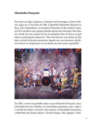 lamos em agremiações carnavalescas, além de vendermos espaço aos co-
     merciantes em camisetas. É assim que conseguimos o dinheiro”. O bom
     relacionamento com a comunidade é outra grande conquista da quadrilha,
     que participa de forma ativa de vários eventos festivos do Ibura. Hoje, a
     Matutinho é a quadrilha mais antiga em atividade do Ibura e conserva a
     primazia de manter, entre os seus integrantes, a mesma costureira desde a
     sua formação, Dona Iraildes Pereira da Silva (Tia Nem).




     Entre os títulos que fazem parte da história do grupo, destacam-se, ainda
     na categoria infantil (até ), o bicampeonato no Sesc de Santo Amaro
     (), o campeonato na Casa da Cultura, também em , além de vários
     prêmios como campeã nos vários arraiais de bairro. Em , foi tetracam-
     peã do concurso do arraial de Dois Unidos.
     Na categoria adulta, conquistou o titulo de campeã do São João de Gravatá
     - PE (000), além de muitos títulos em arraiais de diferentes bairros do
     Recife e Região Metropolitana. Desde , participa do Festival Pernam-
     bucano de Quadrilhas Juninas realizado pela Prefeitura do Recife.

 