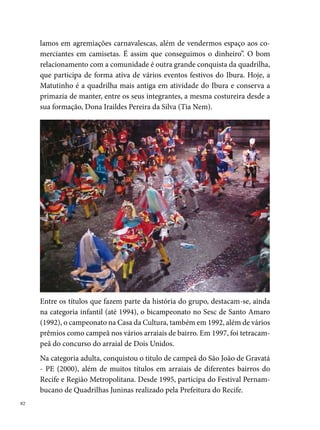 Moderna Fuzarca

A Quadrilha Junina Moderna Fuzarca foi fundada em 0 de setembro de
 por Adgelson Soares, José Cláudio, Flávio Néri Azevedo, Sebastião
Carneiro e Ademar Freire. A ideia nasceu do desejo desses jovens de pre-
servar a tradição de brincar quadrilha junina. Herança familiar, guardada
na memória e perpetuada nas futuras gerações.
Assim, da fusão dos dois grupos dos bairros de Cajueiro e Campina do
Barreto, chamados (Forró Pilha e Tô à Toa), nasceu a Moderna Fuzarca. O
nome surge em função da irreverência e da mistura de movimentos core-
ográficos (dança clássica, contemporânea e passos de quadrilha), que mar-
cam o estilo do grupo ao ponto de ser apelidada de “a quadrilha do balé”.




Traz como cores oficiais o azul e o branco, mas, em virtude da valorização
dos espetáculos temáticos, as cores do figurino variam conforme o tema.
Sem uma sede própria, a Fuzarca integra nos seus ensaios uma considerá-
                                                                             
 