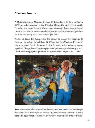 vel parcela da população jovem da localidade e arredores como: Chão de
     Estrelas, Água Fria, Cajueiro, Fundão, Arruda, Peixinhos, Beberibe, Caixa
     d’Água, Campo Grande, Santo Amaro, Sítio Novo e outros.
     Em 00, o campeonato conquistado, no Grupo  do Festival Pernambuca-
     no de Quadrilhas Juninas da Prefeitura do Recife, altera a história dos brin-
     cantes da Fuzarca, que passam a carregar em suas memórias as lembranças
     da viagem para Belo Horizonte, onde o grupo seguiu para representar o
     estado de Pernambuco no Concurso Nacional de Quadrilhas Juninas.




     Participante ativa da programação cultural do São João do Recife e Região
     Metropolitana, a Fuzarca coleciona muitos títulos. São eles: bicampeã, em
     000, do Arraial da Tribuna (Urso Pé de Lã), em Casa Caiada; ª colocada
     em 00 no concurso de quadrilhas de Caruaru; ª colocada no Arraial
     (Rede Globo Nordeste) em 00; vice-campeã no Arraial do Max, Jabo-
     atão, em 00; º lugar no Festival Pernambucano de Quadrilhas Juninas
     da Prefeitura do Recife, em 00; campeã do Concurso promovido pela
     Faculdade Universo e FEQUAJUPE, em 00; campeã do Concurso pro-

 