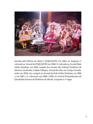 Nóis Sofre Mais Nóis goza

     Fundada em 0 de abril de , a quadrilha Nóis Sofre Mais Nóis Goza foi
     criada por um grupo de amigos do Bairro de Jardim São Paulo que fazia
     parte de uma quadrilha chamada Arraial Oxente My Love. A ideia do nome
     surgiu devido às dificuldades para montar o arraial, no qual os próprios
     brincantes se reuniam para buscar madeiras e palhas de coco na Mata do
     Curado, bairro próximo à Jardim São Paulo. Numa dessas ocasiões de arru-
     mação do arraial, “um deles gritou: nois sofre mais nois goza! Nascia assim
     a mais nova quadrilha do bairro para fazer frente às muitas que existiam na
     época”, diz Sérgio de Barros, um dos fundadores do grupo.
     Não demora, e a quadrilha logo participa de concursos no bairro, saindo
     campeã. Com uma equipe de diretores empenhados em captar recursos para
     dar visibilidade ao trabalho, Nóis Sofre sempre trazia novidades em suas apre-
     sentações, fortalecendo os festejos juninos da localidade e atraindo pessoas
     de comunidades vizinhas. O esforço e a determinação de todos da quadrilha
     resultava em espetáculos grandiosos, que logo atraiu os interesses de empre-
     sas privadas como cervejaria, indústria alimentícia, destilarias e redes de co-
     municação como a Rádio e TV Globo e a Rádio Jornal do Commercio.





 