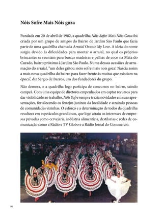 Nos anos 0, auge do grupo, a Nóis Sofre conquistou vários títulos, tais
como: o bicampeonato do Festival de Quadrilhas da Rede Globo ( e
); o bicampeonato do Festival Pernambucano de Quadrilhas Juninas
da Prefeitura do Recife ( e ); o hexacampeonato ( à) do
concurso da Rádio Globo; campeã do concurso promovido pela Prefeitura
de Paulista, o Paulistar, em . Devido a esses títulos, a quadrilha rece-
beu um convite da FUNDARPE para realizar apresentações nos principais
hotéis do estado de Pernambuco e nas cidades de Aracaju, Natal e Maceió,
em .
Nóis Sofre Mais Nóis Goza foi a primeira quadrilha a desenvolver um tema
no arraial, em . A Saga do Vaqueiro foi contada no arraial, conduzindo
todos os momentos do espetáculo, inclusive a entrada e a saída do grupo,
formado em duas fileiras com seus 0 componentes.
Ao completar vinte anos de história, em 00, a diretoria da quadrilha re-
solve não mais sair no São João, em virtude dos compromissos do grupo
que foram crescendo, a falta de interesse dos jovens e a ausência de patro-
cínio para fazer os espetáculos.
                                                                               
 