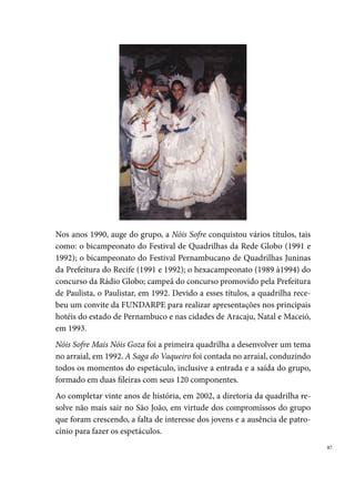 Olodum Mirim

     A quadrilha junina Olodum Mirim nasceu em 0 de março de  de um
     sonho de dois jovens quadrilheiros: Ana Paula e João Paulo, ambos compo-
     nentes da Quadrilha Adulta Olodum ().
     O grupo inicialmente composto por  componentes reunia-se para ensaiar
     na Rua Agamenon Magalhães, onde residia Ana Paula. Teve como primeiro
     marcador, Edson Junior, que permaneceu no comando do grupo por dois
     anos. Como a maioria dos grupos, formou-se com o propósito de animar
     as festas de São João da vizinhança. A dimensão dos trabalhos realizados
     e o incentivo da comunidade levaram a diretoria da quadrilha a encarar o
     desafio, e apresentar os seus espetáculos para além das fronteiras locais.
     Assim, em , a Olodum Mirim participa pela vez de concursos fora do
     bairro de origem, conquistando várias premiações. No ano seguinte, já sem
     a presença de Ana Paula no grupo, a quadrilha conquista o campeonato do
     Sesc e o vice-campeonato no concurso realizado pelo banco Bandepe.





 
