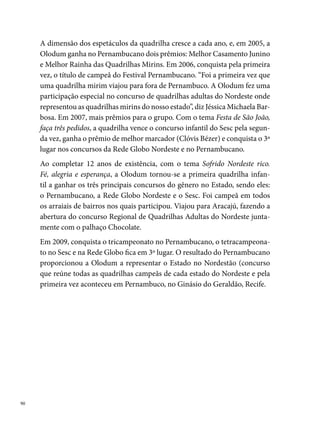 Origem Nordestina

“Será que daria certo fazer uma grande quadrilha na comunidade do Mor-
ro da Conceição?” Esse foi o questionamento feito por Lenildo Moreira de
Carvalho (popularmente conhecido como Suelane), em  de setembro de
, num gesto profundo de religiosidade, intimidade e fé com a Santa
mais popular do Recife.
Assim, “criada através de uma promessa feita aos pés de Nossa Senhora da
Conceição”, a Origem Nordestina foi a primeira quadrilha junina organi-
zada no Bairro do Morro da Conceição, Zona Norte do Recife. Um lugar
onde o sagrado e o profano se misturam, fortalecendo um ao outro, numa
estreita relação de reciprocidade. Essa aproximação é percebida, sobretudo,
nas diferentes formas de expressões culturais que dão vida ao bairro, entre
elas, a Quadrilha Junina. “A maioria dos componentes são devotos de Nos-
sa Senhora. Os que não são, a gente tenta puxar para ela pela fé”, diz Lenildo




                                                                                 
 