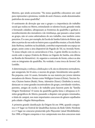disputados pelas quadrilhas, o Festival Pernambucano e a Rede Globo Nor-
deste, além do º lugar no Sesc, vários títulos de campeão nos arraiais de
bairro: Gonzagão (Ibura), Burra Namoradeira (Rio Doce – ª etapa), Alto
Santa Isabel, arraial do Forró, Jaboatonense, Córrego do Euclides, Rua do
Rio (Bomba do Hemetério), entre outros. Em , conquistaram o º lu-
gar no Festival Pernambucano e na Rede Globo.




000 foi o ano da sorte da Origem Nordestina. Ela consagra-se campeã do
Festival de Quadrilhas da Rede Globo Nordeste. Em 00, conquista o vice-
campeonato na Globo e no Pernambucano. Em 00, repete o vice-campe-
onato do Pernambucano, obtendo o º lugar no Sesc e na Rede Globo. Em
00, mais uma vez, a chama da Origem se acende, o grupo conquista o º
lugar em três disputados concursos: no Festival Pernambucano de Quadri-
lhas Juninas da Prefeitura do Recife, no Sesc de Santo Amaro e no Arraial
da Chave, em Paratibe. O título de primeiro lugar no Pernambucano leva o
grupo para a Paraíba, onde disputa o Nordestão, conquistando o º lugar.
De 00 a 00, a Origem vem se mantendo entre as cinco quadrilhas mais
pontuadas nos concursos do gênero no Recife e Região Metropolitana.



                                                                             
 