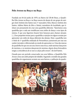 lha tinha espaço disputado pela vizinhança e moradores dos arredores, em
     noites de apresentação. Quadrilhas convidadas completavam a programa-
     ção da festa, que rapidamente popularizou-se no Ibura.
     No seu º ano de existência, a Pelo Avesso participa do seu º concurso de
     quadrilhas, conquistando o º lugar, num arraial organizado na Rua Pedro
     Lins, no Ibura. O jeito diferente de dançar e de se vestir dos seus componen-
     tes rapidamente atrai uma torcida fiel na comunidade e nos arraiais onde
     disputava. “A quadrilha saía com três ônibus, um para os cavalheiros, outro
     para as damas e o terceiro para os pais e acompanhantes”, diz Joel.
     Em , a diretoria da quadrilha decide não mais organizar o arraial na
     comunidade e passa a investir na criação de quatro novos destaques, muitos
     questionados na época por outros grupos. São eles: a Madrinha da Quadri-
     lha, a Princesa do Agreste, a Cigana e a Miss Pelo Avesso. Outras inovações
     foram acrescidas ao grupo, como, por exemplo, as personagens da Sinhazi-
     nha e da Dama de Preto. A quadrilha também lançou “a brecada” na lamba-
     da das mulheres, além de lenços nas mãos, meia-arrastão, roupas bordadas
     com vidrilhos, franjas, lantejoulas, galão, bicos bordados de cambraia. O
     seu repertório era composto com músicas baianas da banda Chiclete com
     Banana e outros artistas do gênero.
     Com um estilo definido, provocador e ousado, a Pelo Avesso entra no mun-
     do da competição, sabendo das diferentes opiniões do público com o seu
     trabalho. Na sua trajetória, alegrias e tristezas merecem ser registradas. Em
     , ganha o º lugar no concurso da Churrascaria do Pedro, na UR-0;
     no Bar do Galo (Bairro do Engenho do Meio) foi desclassificada; no arraial
     da Quadra na UR-, entre as  quadrilhas participantes, obtive o º lugar.
      foi uma data muito especial para a quadrilha. Os ensaios começaram
     em março, com muita garra e determinação. A comunidade se uniu no
     intuito de ajudar o grupo, organizando bingos, rifas e pedágios. Foi a pri-
     meira vez que a Pelo Avesso conquista o troféu de º lugar num arraial do
     Bairro da Estância. Entre as 0 concorrentes, conseguem o título de cam-
     peã. No Bairro do Ipsep, entre as  quadrilhas, mais um º lugar e no arraial
     do Engenho do Meio, conquista o vice-campeonato.

 